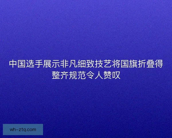 中国选手展示非凡细致技艺将国旗折叠得整齐规范令人赞叹