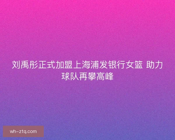 刘禹彤正式加盟上海浦发银行女篮 助力球队再攀高峰