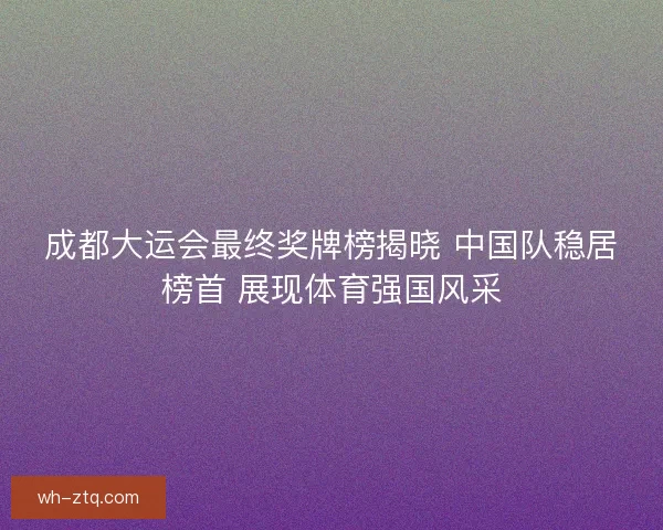 成都大运会最终奖牌榜揭晓 中国队稳居榜首 展现体育强国风采